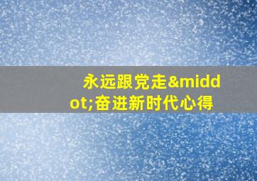 永远跟党走·奋进新时代心得