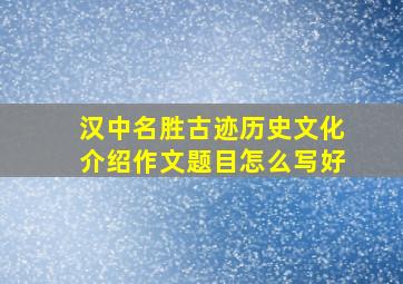 汉中名胜古迹历史文化介绍作文题目怎么写好