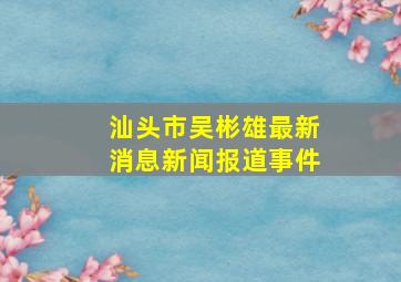 汕头市吴彬雄最新消息新闻报道事件