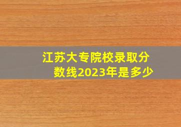 江苏大专院校录取分数线2023年是多少