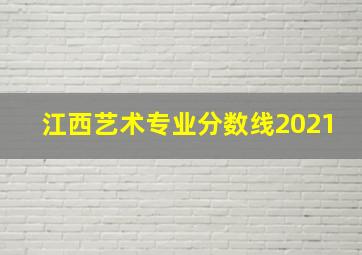 江西艺术专业分数线2021