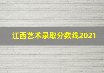 江西艺术录取分数线2021