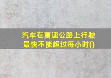 汽车在高速公路上行驶最快不能超过每小时()