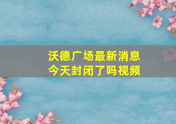 沃德广场最新消息今天封闭了吗视频