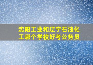 沈阳工业和辽宁石油化工哪个学校好考公务员