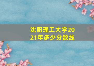 沈阳理工大学2021年多少分数线