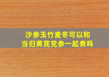 沙参玉竹麦冬可以和当归黄芪党参一起煮吗