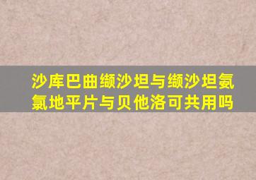 沙库巴曲缬沙坦与缬沙坦氨氯地平片与贝他洛可共用吗