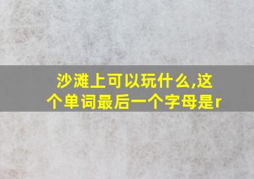 沙滩上可以玩什么,这个单词最后一个字母是r