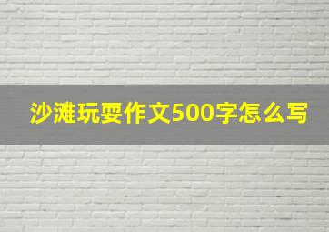 沙滩玩耍作文500字怎么写