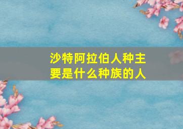 沙特阿拉伯人种主要是什么种族的人