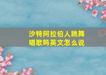 沙特阿拉伯人跳舞唱歌吗英文怎么说