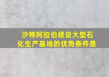 沙特阿拉伯建设大型石化生产基地的优势条件是