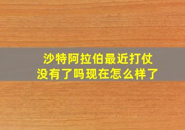 沙特阿拉伯最近打仗没有了吗现在怎么样了