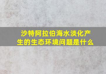 沙特阿拉伯海水淡化产生的生态环境问题是什么