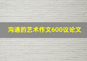 沟通的艺术作文600议论文