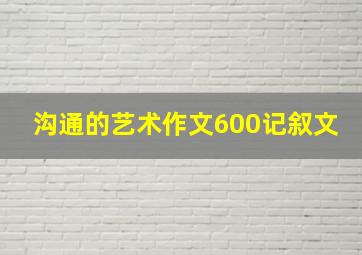 沟通的艺术作文600记叙文