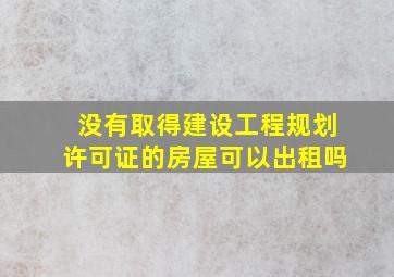 没有取得建设工程规划许可证的房屋可以出租吗