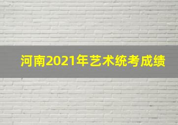 河南2021年艺术统考成绩