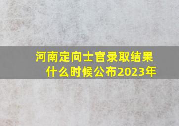 河南定向士官录取结果什么时候公布2023年