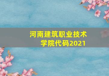 河南建筑职业技术学院代码2021