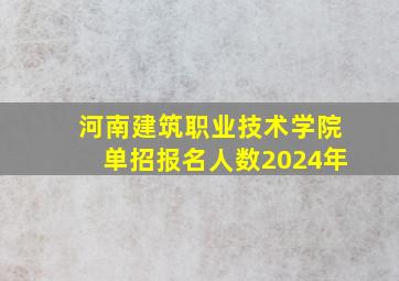 河南建筑职业技术学院单招报名人数2024年