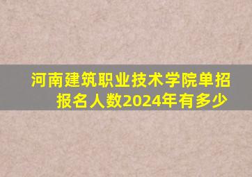 河南建筑职业技术学院单招报名人数2024年有多少