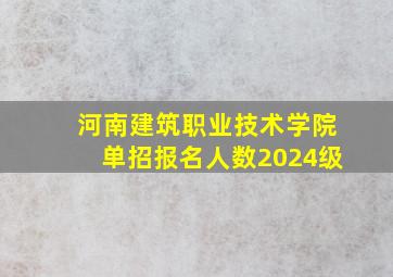 河南建筑职业技术学院单招报名人数2024级