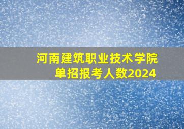 河南建筑职业技术学院单招报考人数2024