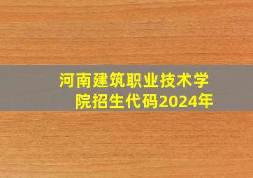 河南建筑职业技术学院招生代码2024年