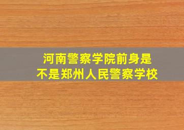 河南警察学院前身是不是郑州人民警察学校