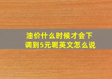 油价什么时候才会下调到5元呢英文怎么说