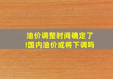 油价调整时间确定了!国内油价或将下调吗