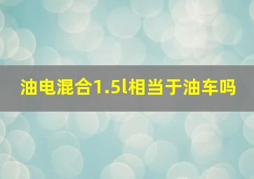 油电混合1.5l相当于油车吗