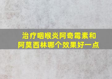 治疗咽喉炎阿奇霉素和阿莫西林哪个效果好一点