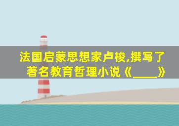 法国启蒙思想家卢梭,撰写了著名教育哲理小说《____》