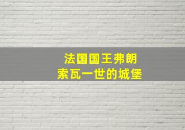 法国国王弗朗索瓦一世的城堡