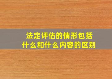 法定评估的情形包括什么和什么内容的区别