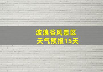 波浪谷风景区天气预报15天