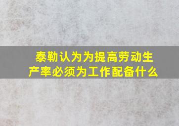 泰勒认为为提高劳动生产率必须为工作配备什么