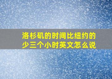 洛杉矶的时间比纽约的少三个小时英文怎么说