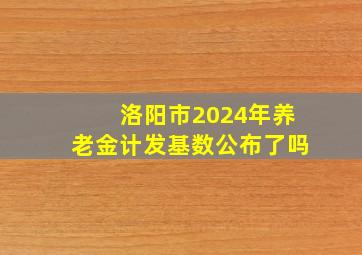 洛阳市2024年养老金计发基数公布了吗