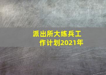 派出所大练兵工作计划2021年