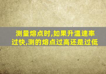 测量熔点时,如果升温速率过快,测的熔点过高还是过低