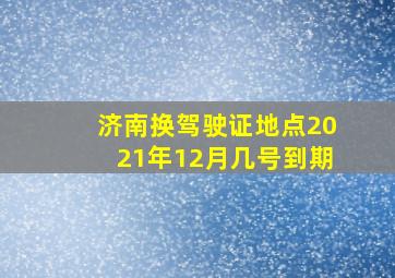 济南换驾驶证地点2021年12月几号到期