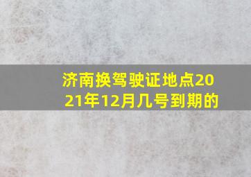 济南换驾驶证地点2021年12月几号到期的