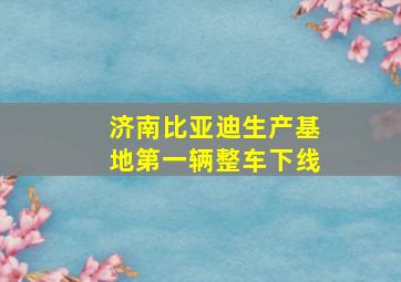 济南比亚迪生产基地第一辆整车下线