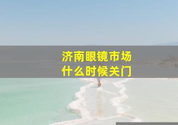 济南眼镜市场什么时候关门