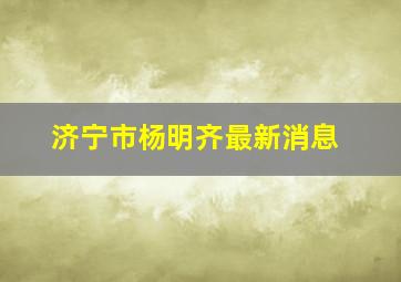 济宁市杨明齐最新消息