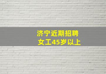 济宁近期招聘女工45岁以上